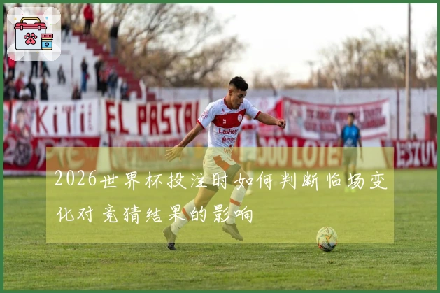 2026世界杯投注时如何判断临场变化对竞猜结果的影响
