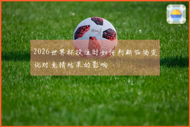 2026世界杯投注时如何判断临场变化对竞猜结果的影响