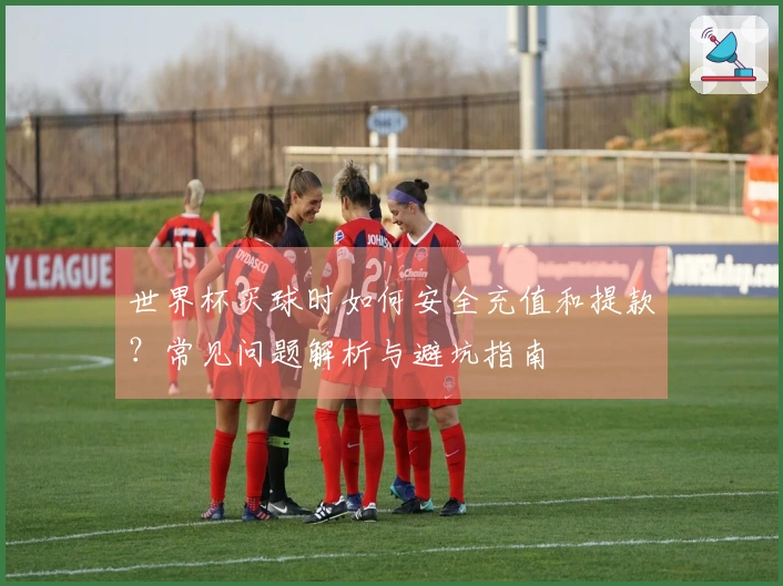 世界杯买球时如何安全充值和提款？常见问题解析与避坑指南